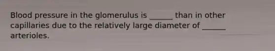 Blood pressure in the glomerulus is ______ than in other capillaries due to the relatively large diameter of ______ arterioles.