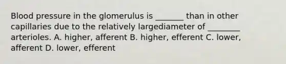 Blood pressure in the glomerulus is _______ than in other capillaries due to the relatively largediameter of ________ arterioles. A. higher, afferent B. higher, efferent C. lower, afferent D. lower, efferent