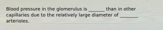 Blood pressure in the glomerulus is _______ than in other capillaries due to the relatively large diameter of ________ arterioles.