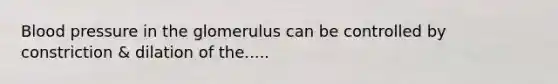 Blood pressure in the glomerulus can be controlled by constriction & dilation of the.....