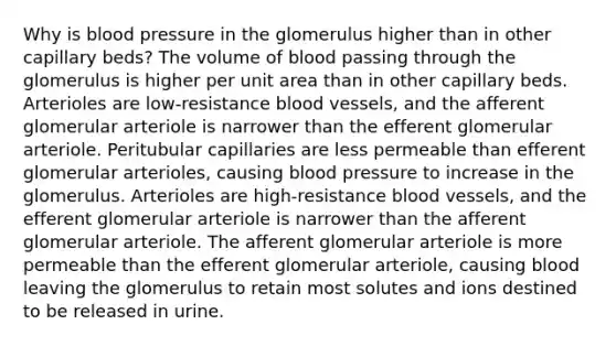 Why is blood pressure in the glomerulus higher than in other capillary beds? The volume of blood passing through the glomerulus is higher per unit area than in other capillary beds. Arterioles are low-resistance blood vessels, and the afferent glomerular arteriole is narrower than the efferent glomerular arteriole. Peritubular capillaries are less permeable than efferent glomerular arterioles, causing blood pressure to increase in the glomerulus. Arterioles are high-resistance blood vessels, and the efferent glomerular arteriole is narrower than the afferent glomerular arteriole. The afferent glomerular arteriole is more permeable than the efferent glomerular arteriole, causing blood leaving the glomerulus to retain most solutes and ions destined to be released in urine.