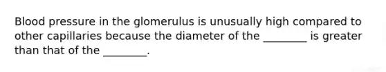 Blood pressure in the glomerulus is unusually high compared to other capillaries because the diameter of the ________ is greater than that of the ________.