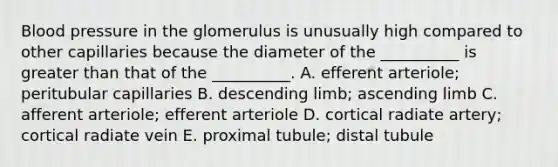 Blood pressure in the glomerulus is unusually high compared to other capillaries because the diameter of the __________ is greater than that of the __________. A. efferent arteriole; peritubular capillaries B. descending limb; ascending limb C. afferent arteriole; efferent arteriole D. cortical radiate artery; cortical radiate vein E. proximal tubule; distal tubule