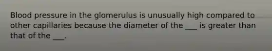 Blood pressure in the glomerulus is unusually high compared to other capillaries because the diameter of the ___ is greater than that of the ___.