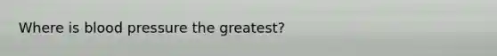 Where is blood pressure the greatest?