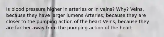 Is blood pressure higher in arteries or in veins? Why? Veins, because they have larger lumens Arteries; because they are closer to the pumping action of <a href='https://www.questionai.com/knowledge/kya8ocqc6o-the-heart' class='anchor-knowledge'>the heart</a> Veins; because they are farther away from the pumping action of the heart