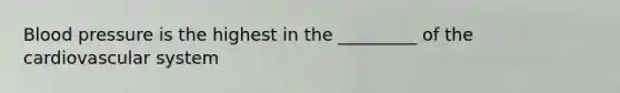 Blood pressure is the highest in the _________ of the cardiovascular system