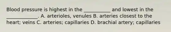 Blood pressure is highest in the ___________ and lowest in the _____________. A. arterioles, venules B. arteries closest to <a href='https://www.questionai.com/knowledge/kya8ocqc6o-the-heart' class='anchor-knowledge'>the heart</a>; veins C. arteries; capillaries D. brachial artery; capillaries