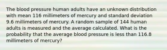 The blood pressure human adults have an unknown distribution with mean 116 millimeters of mercury and standard deviation 9.6 millimeters of mercury. A random sample of 144 human adults is measured and the average calculated. What is the probability that the average blood pressure is less than 116.8 millimeters of mercury?