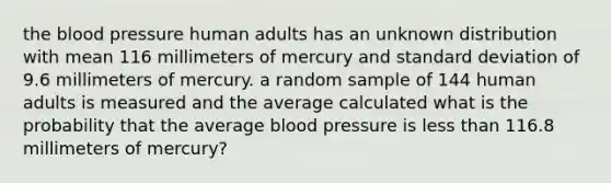 the blood pressure human adults has an unknown distribution with mean 116 millimeters of mercury and standard deviation of 9.6 millimeters of mercury. a random sample of 144 human adults is measured and the average calculated what is the probability that the average blood pressure is less than 116.8 millimeters of mercury?