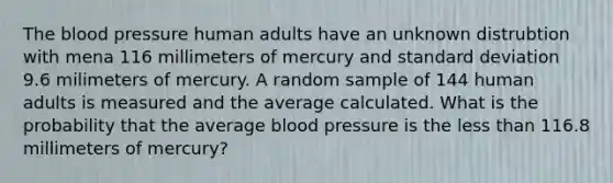 The blood pressure human adults have an unknown distrubtion with mena 116 millimeters of mercury and standard deviation 9.6 milimeters of mercury. A random sample of 144 human adults is measured and the average calculated. What is the probability that the average blood pressure is the less than 116.8 millimeters of mercury?