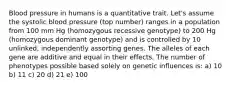 Blood pressure in humans is a quantitative trait. Let's assume the systolic blood pressure (top number) ranges in a population from 100 mm Hg (homozygous recessive genotype) to 200 Hg (homozygous dominant genotype) and is controlled by 10 unlinked, independently assorting genes. The alleles of each gene are additive and equal in their effects. The number of phenotypes possible based solely on genetic influences is: a) 10 b) 11 c) 20 d) 21 e) 100