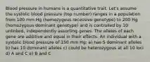 Blood pressure in humans is a quantitative trait. Let's assume the systolic blood pressure (top number) ranges in a population from 100 mm Hg (homozygous recessive genotype) to 200 Hg (homozygous dominant genotype) and is controlled by 10 unlinked, independently assorting genes. The alleles of each gene are additive and equal in their effects. An individual with a systolic blood pressure of 150 mm Hg: a) has 5 dominant alleles b) has 10 dominant alleles c) could be heterozygous at all 10 loci d) A and C e) B and C