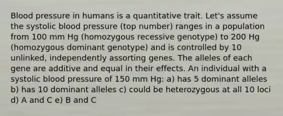 Blood pressure in humans is a quantitative trait. Let's assume the systolic blood pressure (top number) ranges in a population from 100 mm Hg (homozygous recessive genotype) to 200 Hg (homozygous dominant genotype) and is controlled by 10 unlinked, independently assorting genes. The alleles of each gene are additive and equal in their effects. An individual with a systolic blood pressure of 150 mm Hg: a) has 5 dominant alleles b) has 10 dominant alleles c) could be heterozygous at all 10 loci d) A and C e) B and C