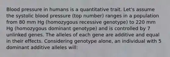 Blood pressure in humans is a quantitative trait. Let's assume the systolic blood pressure (top number) ranges in a population from 80 mm Hg (homozygous recessive genotype) to 220 mm Hg (homozygous dominant genotype) and is controlled by 7 unlinked genes. The alleles of each gene are additive and equal in their effects. Considering genotype alone, an individual with 5 dominant additive alleles will: