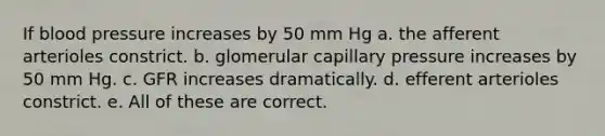 If blood pressure increases by 50 mm Hg a. the afferent arterioles constrict. b. glomerular capillary pressure increases by 50 mm Hg. c. GFR increases dramatically. d. efferent arterioles constrict. e. All of these are correct.