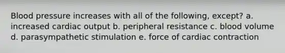 Blood pressure increases with all of the following, except? a. increased cardiac output b. peripheral resistance c. blood volume d. parasympathetic stimulation e. force of cardiac contraction