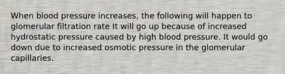 When blood pressure increases, the following will happen to glomerular filtration rate It will go up because of increased hydrostatic pressure caused by high blood pressure. It would go down due to increased osmotic pressure in the glomerular capillaries.