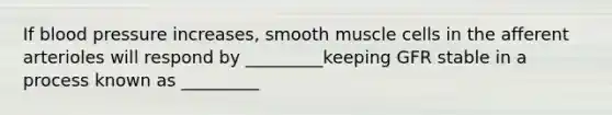 If blood pressure increases, smooth muscle cells in the afferent arterioles will respond by _________keeping GFR stable in a process known as _________