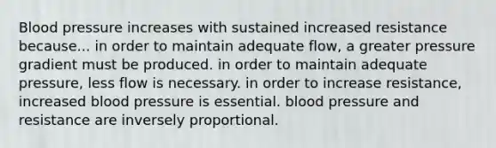 Blood pressure increases with sustained increased resistance because... in order to maintain adequate flow, a greater pressure gradient must be produced. in order to maintain adequate pressure, less flow is necessary. in order to increase resistance, increased blood pressure is essential. blood pressure and resistance are inversely proportional.