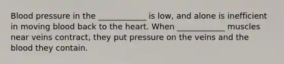 Blood pressure in the ____________ is low, and alone is inefficient in moving blood back to the heart. When ____________ muscles near veins contract, they put pressure on the veins and the blood they contain.