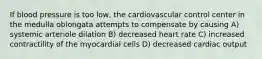 If blood pressure is too low, the cardiovascular control center in the medulla oblongata attempts to compensate by causing A) systemic arteriole dilation B) decreased heart rate C) increased contractility of the myocardial cells D) decreased cardiac output