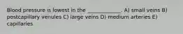 Blood pressure is lowest in the _____________. A) small veins B) postcapillary venules C) large veins D) medium arteries E) capillaries