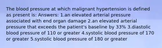 The blood pressure at which malignant hypertension is defined as present is: Answers: 1.an elevated arterial pressure associated with end organ damage 2.an elevated arterial pressure that exceeds the patient's baseline by 33% 3.diastolic blood pressure of 110 or greater 4.systolic blood pressure of 170 or greater 5.systolic blood pressure of 180 or greater