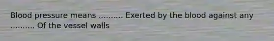 Blood pressure means .......... Exerted by the blood against any .......... Of the vessel walls