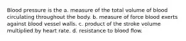 Blood pressure is the a. measure of the total volume of blood circulating throughout the body. b. measure of force blood exerts against blood vessel walls. c. product of the stroke volume multiplied by heart rate. d. resistance to blood flow.