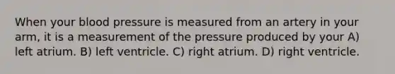 When your <a href='https://www.questionai.com/knowledge/kD0HacyPBr-blood-pressure' class='anchor-knowledge'>blood pressure</a> is measured from an artery in your arm, it is a measurement of the pressure produced by your A) left atrium. B) left ventricle. C) right atrium. D) right ventricle.