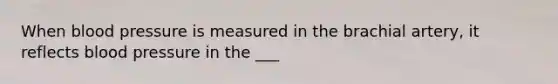 When blood pressure is measured in the brachial artery, it reflects blood pressure in the ___