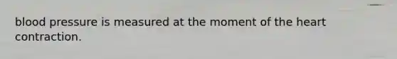 blood pressure is measured at the moment of the heart contraction.