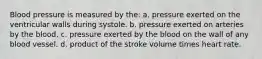 Blood pressure is measured by the: a. pressure exerted on the ventricular walls during systole. b. pressure exerted on arteries by the blood. c. pressure exerted by the blood on the wall of any blood vessel. d. product of the stroke volume times heart rate.