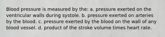 Blood pressure is measured by the: a. pressure exerted on the ventricular walls during systole. b. pressure exerted on arteries by the blood. c. pressure exerted by the blood on the wall of any blood vessel. d. product of the stroke volume times heart rate.