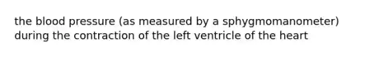 the blood pressure (as measured by a sphygmomanometer) during the contraction of the left ventricle of the heart