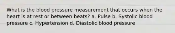 What is the blood pressure measurement that occurs when the heart is at rest or between beats? a. Pulse b. Systolic blood pressure c. Hypertension d. Diastolic blood pressure