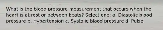 What is the blood pressure measurement that occurs when the heart is at rest or between beats? Select one: a. Diastolic blood pressure b. Hypertension c. Systolic blood pressure d. Pulse