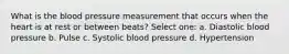 What is the blood pressure measurement that occurs when the heart is at rest or between beats? Select one: a. Diastolic blood pressure b. Pulse c. Systolic blood pressure d. Hypertension