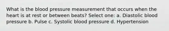 What is the blood pressure measurement that occurs when the heart is at rest or between beats? Select one: a. Diastolic blood pressure b. Pulse c. Systolic blood pressure d. Hypertension