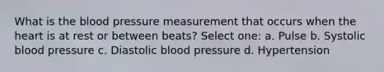 What is the blood pressure measurement that occurs when the heart is at rest or between beats? Select one: a. Pulse b. Systolic blood pressure c. Diastolic blood pressure d. Hypertension