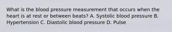 What is the blood pressure measurement that occurs when the heart is at rest or between beats? A. Systolic blood pressure B. Hypertension C. Diastolic blood pressure D. Pulse