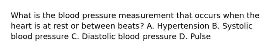 What is the blood pressure measurement that occurs when the heart is at rest or between beats? A. Hypertension B. Systolic blood pressure C. Diastolic blood pressure D. Pulse