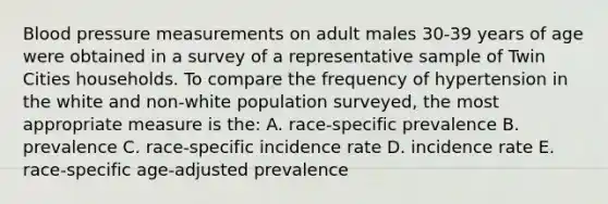 Blood pressure measurements on adult males 30-39 years of age were obtained in a survey of a representative sample of Twin Cities households. To compare the frequency of hypertension in the white and non-white population surveyed, the most appropriate measure is the: A. race-specific prevalence B. prevalence C. race-specific incidence rate D. incidence rate E. race-specific age-adjusted prevalence