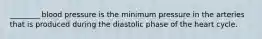 ________ blood pressure is the minimum pressure in the arteries that is produced during the diastolic phase of the heart cycle.