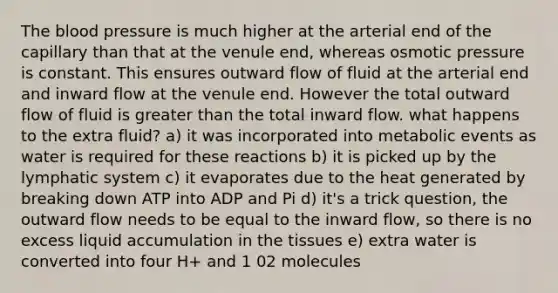 The blood pressure is much higher at the arterial end of the capillary than that at the venule end, whereas osmotic pressure is constant. This ensures outward flow of fluid at the arterial end and inward flow at the venule end. However the total outward flow of fluid is greater than the total inward flow. what happens to the extra fluid? a) it was incorporated into metabolic events as water is required for these reactions b) it is picked up by the lymphatic system c) it evaporates due to the heat generated by breaking down ATP into ADP and Pi d) it's a trick question, the outward flow needs to be equal to the inward flow, so there is no excess liquid accumulation in the tissues e) extra water is converted into four H+ and 1 02 molecules