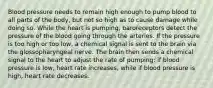 Blood pressure needs to remain high enough to pump blood to all parts of the body, but not so high as to cause damage while doing so. While the heart is pumping, baroreceptors detect the pressure of the blood going through the arteries. If the pressure is too high or too low, a chemical signal is sent to the brain via the glossopharyngeal nerve. The brain then sends a chemical signal to the heart to adjust the rate of pumping: if blood pressure is low, heart rate increases, while if blood pressure is high, heart rate decreases.