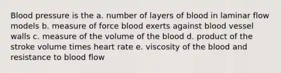 Blood pressure is the a. number of layers of blood in laminar flow models b. measure of force blood exerts against blood vessel walls c. measure of the volume of the blood d. product of the stroke volume times heart rate e. viscosity of the blood and resistance to blood flow