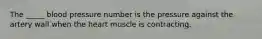 The _____ blood pressure number is the pressure against the artery wall when the heart muscle is contracting.