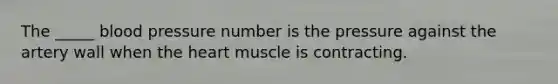 The _____ blood pressure number is the pressure against the artery wall when the heart muscle is contracting.